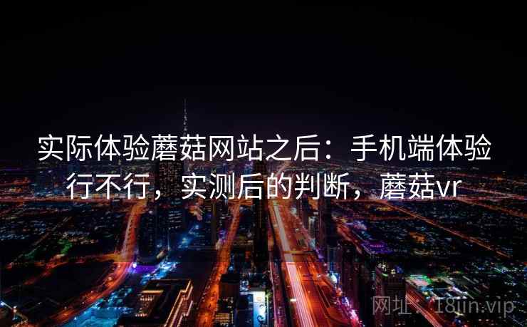 实际体验蘑菇网站之后：手机端体验行不行，实测后的判断，蘑菇vr