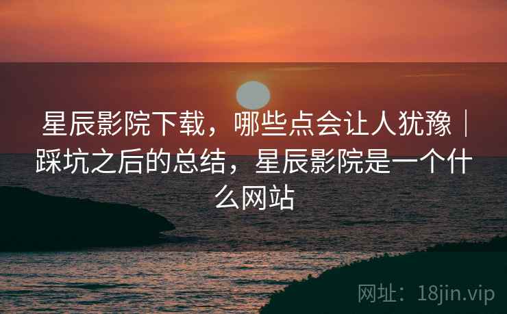 星辰影院下载，哪些点会让人犹豫｜踩坑之后的总结，星辰影院是一个什么网站