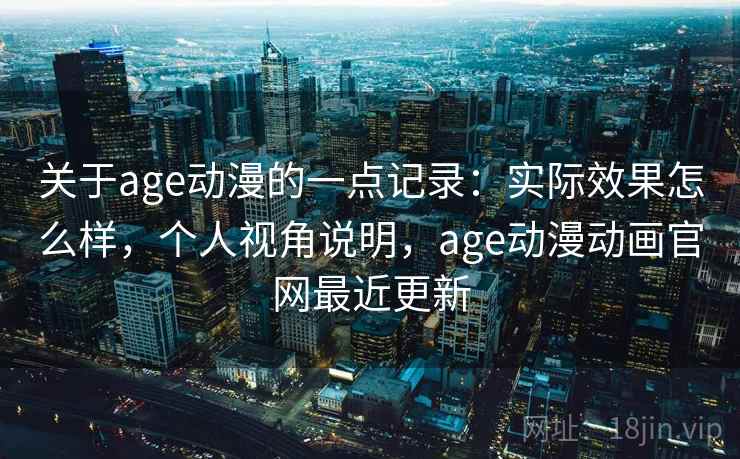 关于age动漫的一点记录：实际效果怎么样，个人视角说明，age动漫动画官网最近更新