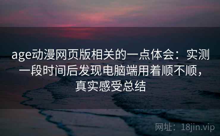 age动漫网页版相关的一点体会：实测一段时间后发现电脑端用着顺不顺，真实感受总结