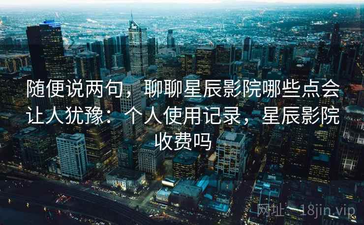 随便说两句，聊聊星辰影院哪些点会让人犹豫：个人使用记录，星辰影院收费吗
