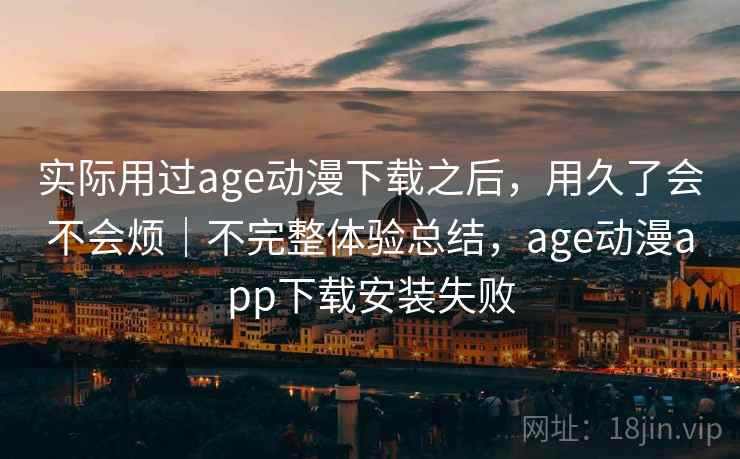 实际用过age动漫下载之后，用久了会不会烦｜不完整体验总结，age动漫app下载安装失败
