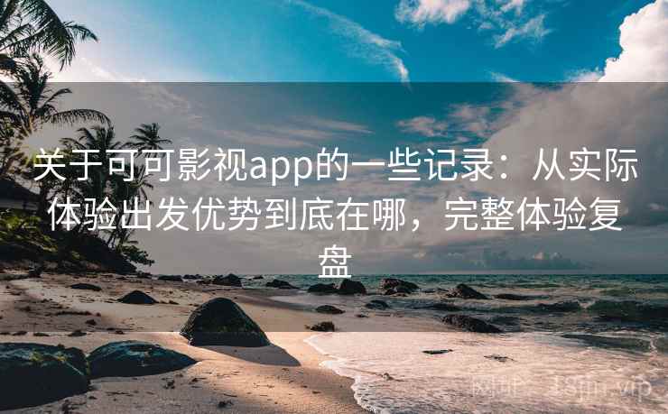 关于可可影视app的一些记录：从实际体验出发优势到底在哪，完整体验复盘