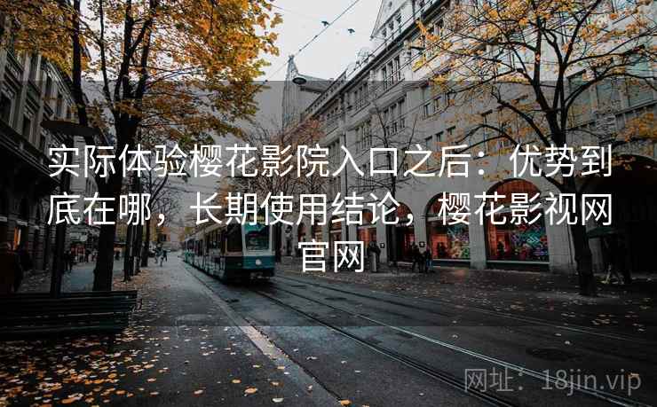实际体验樱花影院入口之后：优势到底在哪，长期使用结论，樱花影视网官网